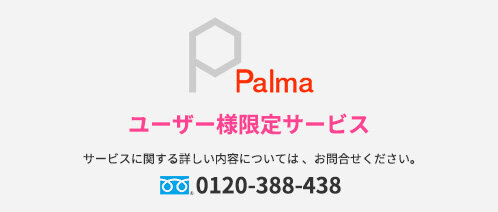 Palma　ユーザー様限定サービス　サービスに関する詳しい内容については、お問合せください。　0120-388-438