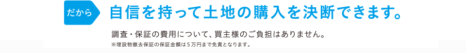 だから 自信を持って土地の購入を決断できます。 調査・保証の費用は当社が負担しますので、買主様のご負担はありません。