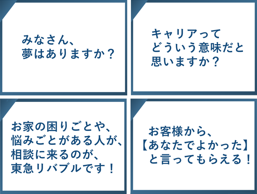 みなさん、夢はありますか？　キャリアってどういう意味だと思いますか？　お家の困りごとや、悩みごとがある人が、相談に来るのが、東急リバブルです！　お役様から『あなたでよかった』と言ってもらえる！