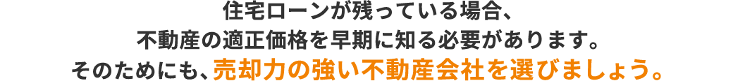 住宅ローンが残っている場合、不動産の適正価格を早期に知る必要があります。そのためにも、売却力の強い不動産会社を選びましょう。