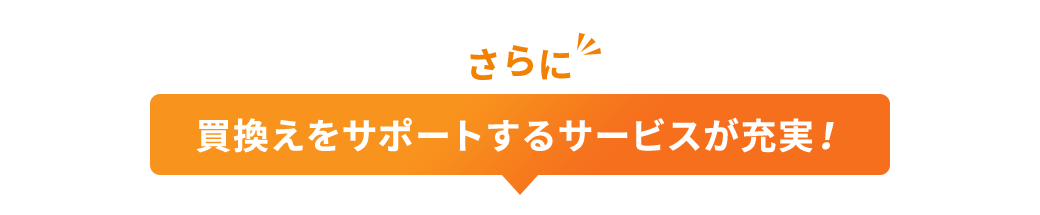 さらに 買換えをサポートするサービスが充実!